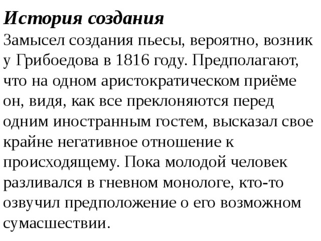 История создания Замысел создания пьесы, вероятно, возник у Грибоедова в 1816 году. Предполагают, что на одном аристократическом приёме он, видя, как все преклоняются перед одним иностранным гостем, высказал свое крайне негативное отношение к происходящему. Пока молодой человек разливался в гневном монологе, кто-то озвучил предположение о его возможном сумасшествии.   