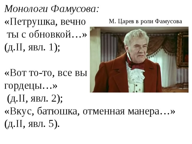 Монологи Фамусова: «Петрушка, вечно  ты с обновкой…» (д.II, явл. 1); «Вот то-то, все вы гордецы…»  (д.II, явл. 2); «Вкус, батюшка, отменная манера…» (д.II, явл. 5). М. Царев в роли Фамусова  