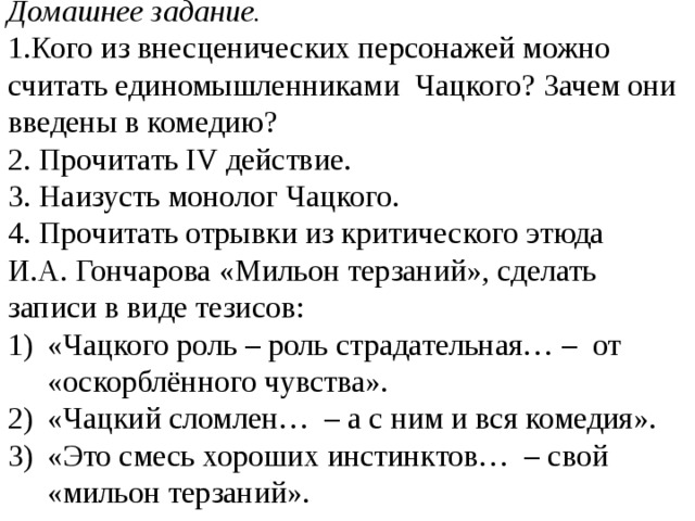 Домашнее задание. 1.Кого из внесценических персонажей можно считать единомышленниками Чацкого? Зачем они введены в комедию? 2.  Прочитать IV действие. 3. Наизусть монолог Чацкого. 4. Прочитать отрывки из критического этюда И.А. Гончарова «Мильон терзаний», сделать записи в виде тезисов: «Чацкого роль – роль страдательная… – от «оскорблённого чувства». «Чацкий сломлен… – а с ним и вся комедия». «Это смесь хороших инстинктов… – свой «мильон терзаний». 