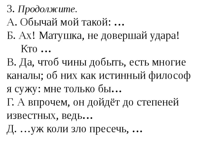 3. Продолжите. А. Обычай мой такой: … Б. Ах! Матушка, не довершай удара!  Кто … В. Да, чтоб чины добыть, есть многие каналы; об них как истинный философ я сужу: мне только бы … Г. А впрочем, он дойдёт до степеней известных, ведь … Д. …уж коли зло пресечь, … 