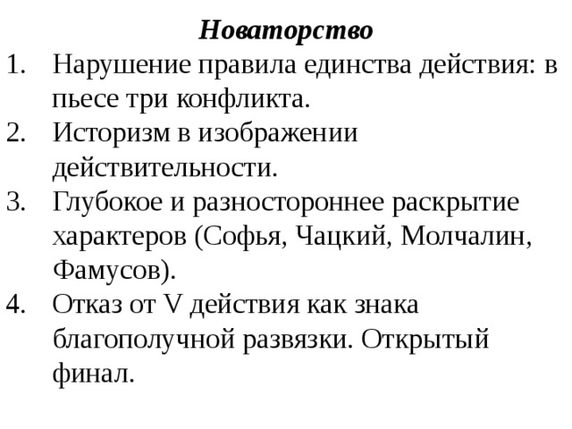 Новаторство Нарушение правила единства действия: в пьесе три конфликта. Историзм в изображении действительности. Глубокое и разностороннее раскрытие характеров (Софья, Чацкий, Молчалин, Фамусов). Отказ от V действия как знака благополучной развязки. Открытый финал.  