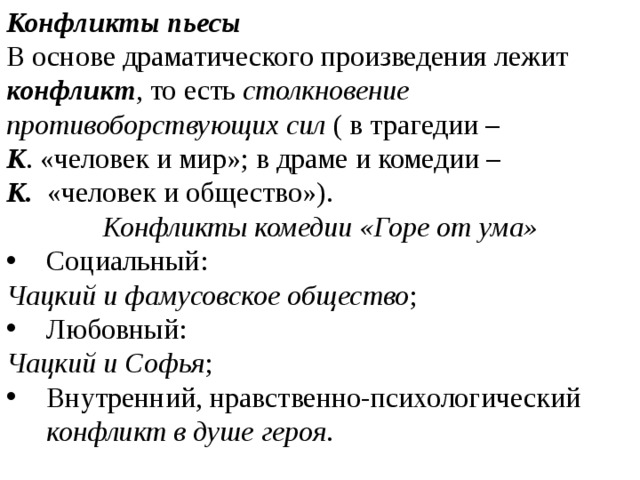 Конфликты пьесы В основе драматического произведения лежит конфликт , то есть столкновение противоборствующих сил ( в трагедии – К . «человек и мир»; в драме и комедии – К. «человек и общество»). Конфликты комедии «Горе от ума» Социальный: Чацкий и фамусовское общество ; Любовный: Чацкий и Софья ; Внутренний, нравственно-психологический конфликт в душе героя . 