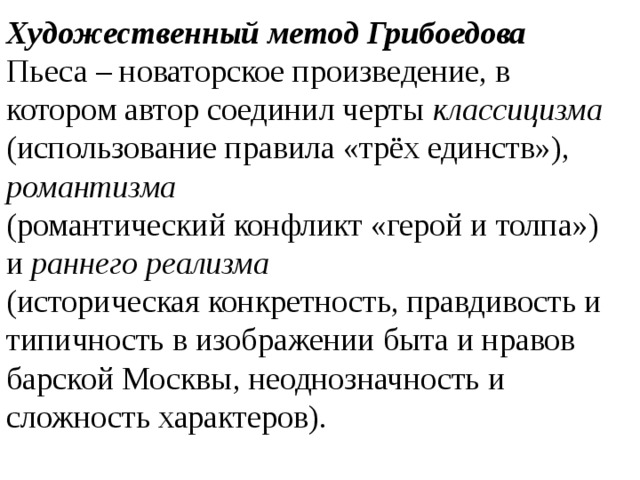 Художественный метод Грибоедова Пьеса – новаторское произведение, в котором автор соединил черты классицизма  (использование правила «трёх единств»), романтизма (романтический конфликт «герой и толпа») и раннего реализма (историческая конкретность, правдивость и типичность в изображении быта и нравов барской Москвы, неоднозначность и сложность характеров). 
