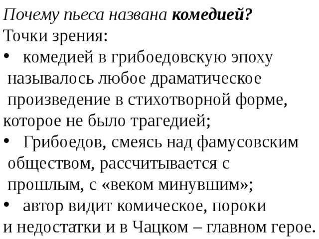 Почему пьеса названа комедией? Точки зрения: комедией в грибоедовскую эпоху  называлось любое драматическое  произведение в стихотворной форме, которое не было трагедией; Грибоедов, смеясь над фамусовским  обществом, рассчитывается с  прошлым, с «веком минувшим»; автор видит комическое, пороки и недостатки и в Чацком – главном герое. 