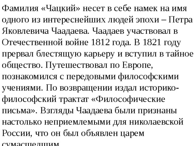 Фамилия «Чацкий» несет в себе намек на имя одного из интереснейших людей эпохи – Петра Яковлевича Чаадаева. Чаадаев участвовал в Отечественной войне 1812 года. В 1821 году прервал блестящую карьеру и вступил в тайное общество. Путешествовал по Европе, познакомился с передовыми философскими учениями. По возвращении издал историко-философский трактат «Философические письма». Взгляды Чаадаева были признаны настолько неприемлемыми для николаевской России, что он был объявлен царем сумасшедшим. 