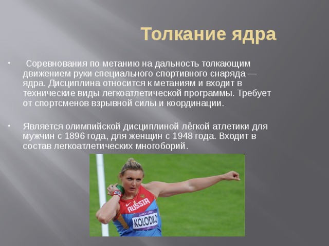 Толкание ядра  Соревнования по метанию на дальность толкающим движением руки специального спортивного снаряда — ядра. Дисциплина относится к метаниям и входит в технические виды легкоатлетической программы. Требует от спортсменов взрывной силы и координации. Является олимпийской дисциплиной лёгкой атлетики для мужчин с 1896 года, для женщин с 1948 года. Входит в состав легкоатлетических многоборий.  