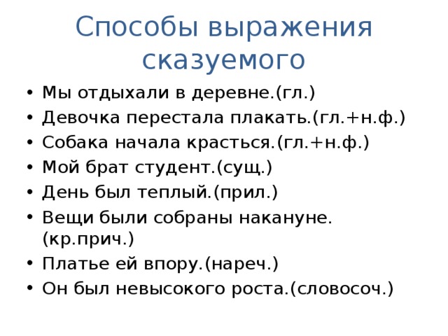 Способы выражения сказуемого Мы отдыхали в деревне.(гл.) Девочка перестала плакать.(гл.+н.ф.) Собака начала красться.(гл.+н.ф.) Мой брат студент.(сущ.) День был теплый.(прил.) Вещи были собраны накануне.(кр.прич.) Платье ей впору.(нареч.) Он был невысокого роста.(словосоч.) 