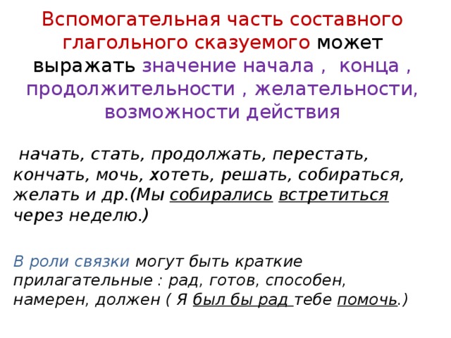 Вспомогательная часть составного глагольного сказуемого может выражать значение начала , конца , продолжительности , желательности, возможности действия  начать, стать, продолжать, перестать, кончать, мочь, хотеть, решать, собираться, желать и др.(Мы собирались  встретиться через неделю.)  В роли связки могут быть краткие прилагательные : рад, готов, способен, намерен, должен ( Я был бы рад тебе помочь .) 