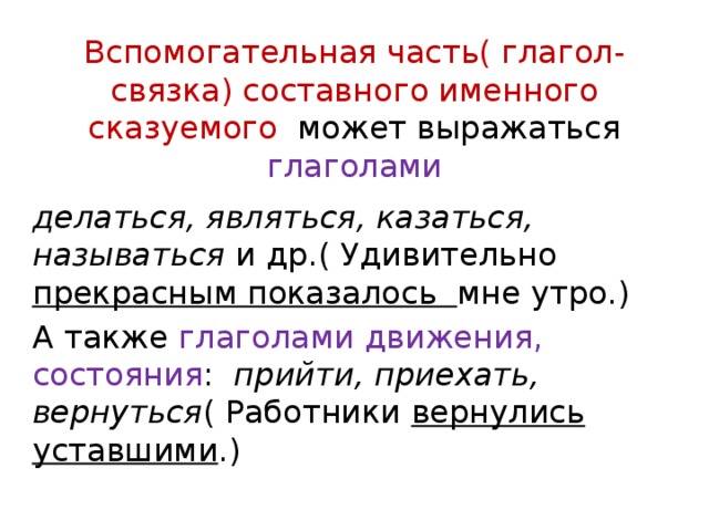 Вспомогательная часть( глагол-связка) составного именного сказуемого может выражаться глаголами делаться, являться, казаться, называться и др.( Удивительно прекрасным показалось мне утро.) А также глаголами движения, состояния : прийти, приехать, вернуться ( Работники вернулись уставшими .) 