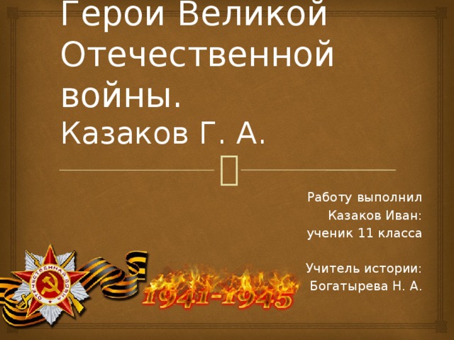 Герои Великой Отечественной войны.  Казаков Г. А. Работу выполнил Казаков Иван: ученик 11 класса Учитель истории: Богатырева Н. А. 