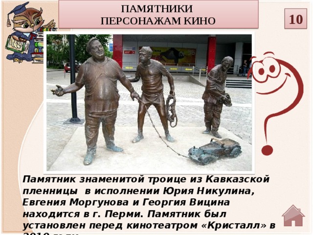 Памятники персонажам кино 10 Памятник знаменитой троице из Кавказской пленницы  в исполнении Юрия Никулина, Евгения Моргунова и Георгия Вицина находится в г. Перми. Памятник был установлен перед кинотеатром «Кристалл» в 2010 году.   