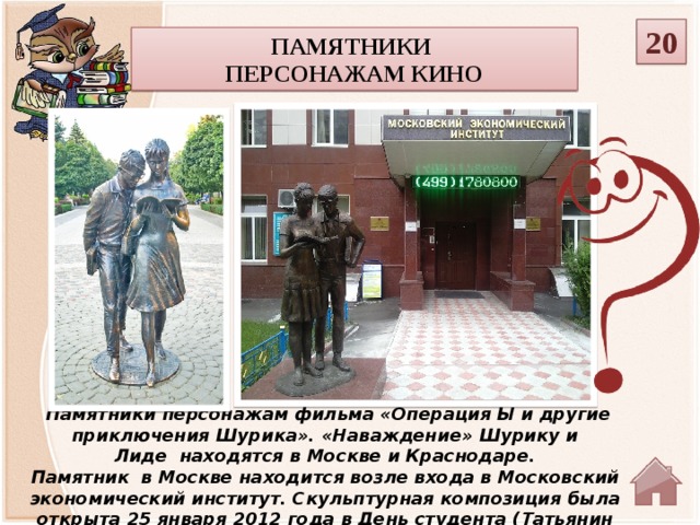 20 Памятники персонажам кино  Памятники персонажам фильма «Операция Ы и другие приключения Шурика». «Наваждение» Шурику и Лиде  находятся в Москве и Краснодаре. Памятник  в Москве находится возле входа в Московский экономический институт. Скульптурная композиция была открыта 25 января 2012 года в День студента (Татьянин день), а в Краснодаре в мае 2012 года.   