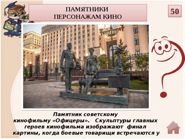 Памятники персонажам кино 50 Памятник советскому кинофильму «Офицеры».   Скульптуры главных героев кинофильма изображают  финал  картины, когда боевые товарищи встречаются у здания Министерства обороны через много лет .   