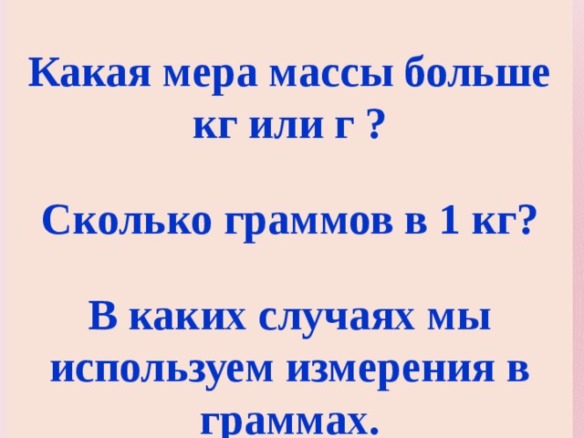  Какая мера массы больше кг или г ?  Сколько граммов в 1 кг?  В каких случаях мы используем измерения в граммах. 