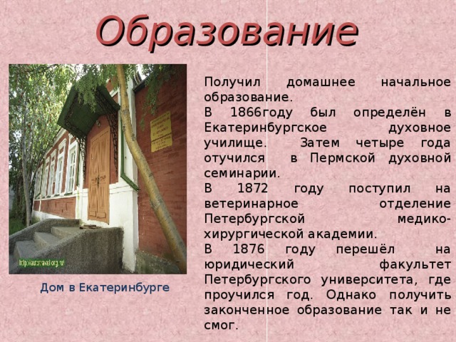 Образование Получил домашнее начальное образование. В 1866году был определён в Екатеринбургское духовное училище. Затем четыре года отучился в Пермской духовной семинарии. В 1872 году поступил на ветеринарное отделение Петербургской медико-хирургической академии. В 1876 году перешёл на юридический факультет Петербургского университета, где проучился год. Однако получить законченное образование так и не смог. Дом в Екатеринбурге 