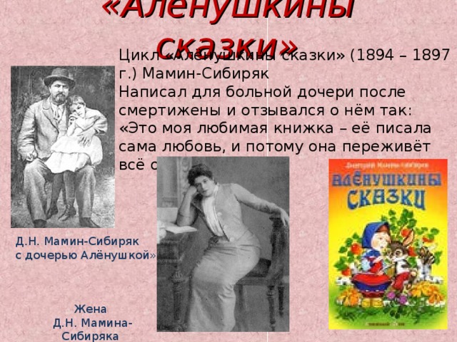 «Алёнушкины сказки» Цикл «Алёнушкины сказки» (1894 – 1897 г.) Мамин-Сибиряк Написал для больной дочери после смертижены и отзывался о нём так: «Это моя любимая книжка – её писала сама любовь, и потому она переживёт всё остальное. Д.Н. Мамин-Сибиряк с дочерью Алёнушкой» Жена  Д.Н. Мамина-Сибиряка 