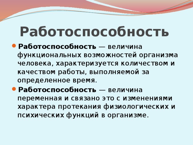 Работоспособность  Работоспособность — величина функциональных возможностей организма человека, характеризуется количеством и качеством работы, выполняемой за определенное время. Работоспособность — величина переменная и связано это с изменениями характера протекания физиологических и психических функций в организме. 