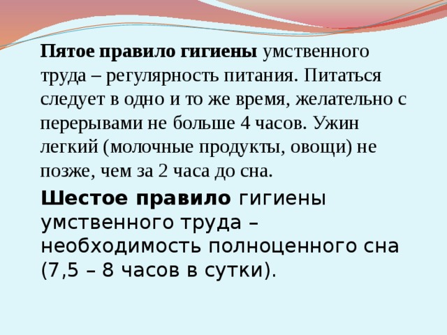  Пятое правило гигиены умственного труда – регулярность питания. Питаться следует в одно и то же время, желательно с перерывами не больше 4 часов. Ужин легкий (молочные продукты, овощи) не позже, чем за 2 часа до сна.  Шестое правило гигиены умственного труда – необходимость полноценного сна (7,5 – 8 часов в сутки). 