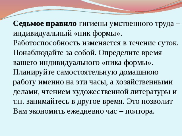  Седьмое правило гигиены умственного труда – индивидуальный «пик формы». Работоспособность изменяется в течение суток. Понаблюдайте за собой. Определите время вашего индивидуального «пика формы». Планируйте самостоятельную домашнюю работу именно на эти часы, а хозяйственными делами, чтением художественной литературы и т.п. занимайтесь в другое время. Это позволит Вам экономить ежедневно час – полтора. 