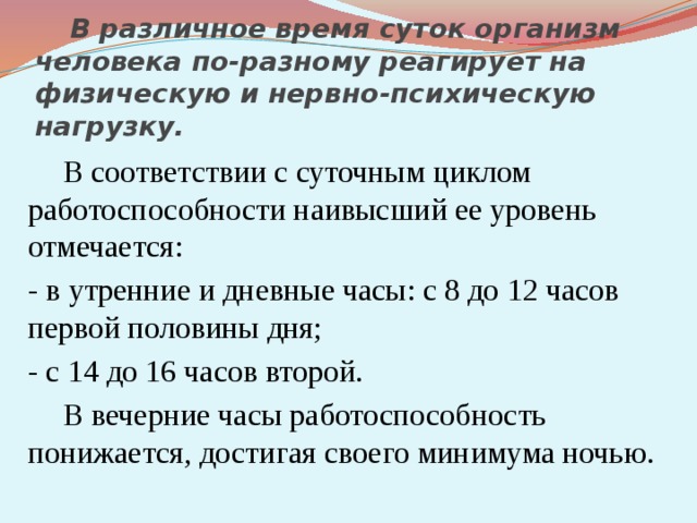  В различное время суток организм человека по-разному реагирует на физическую и нервно-психическую нагрузку.   В соответствии с суточным циклом работоспособности наивысший ее уровень отмечается:  - в утренние и дневные часы: с 8 до 12 часов первой половины дня;  - с 14 до 16 часов второй.   В вечерние часы работоспособность понижается, достигая своего минимума ночью. 