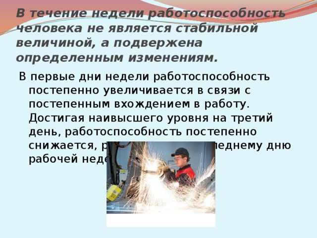 В течение недели работоспособность человека не является стабильной величиной, а подвержена определенным изменениям. В первые дни недели работоспособность постепенно увеличивается в связи с постепенным вхождением в работу. Достигая наивысшего уровня на третий день, работоспособность постепенно снижается, резко падая к последнему дню рабочей недели. 