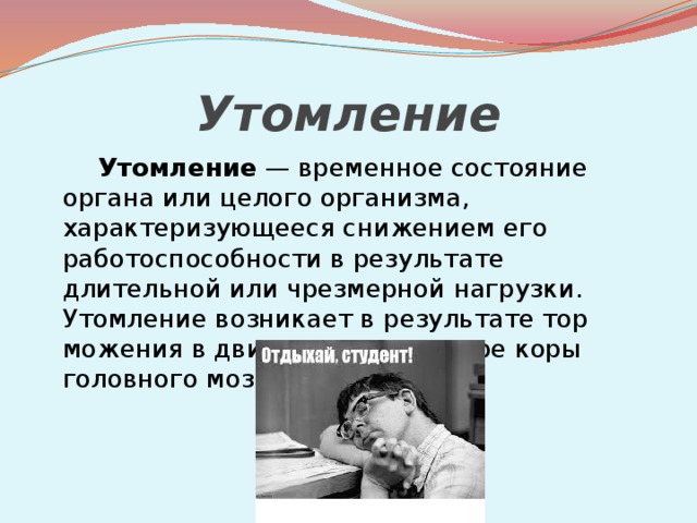 Утомление   Утомление  — временное состояние органа или целого организма, характеризующееся снижением его работоспособности в результате длительной или чрезмерной нагрузки. Утомление возникает в результате тор­можения в двигательном центре коры головного мозга. 