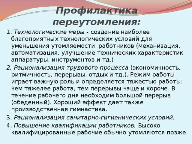 Профилактика переутомления: 1.  Технологические меры -  создание наиболее благоприятных технологических условий для уменьшения утомляемости работников (механизация, автоматизация, улучшение технических характеристик аппаратуры, инструментов и тд.) 2. Рационализация трудового процесса  (экономичность, ритмичность, перерывы, отдых и тд.). Режим работы играет важную роль и определяется тяжестью работы: чем тяжелее работа, тем перерывы чаще и короче. В течение рабочего дня необходим большой перерыв (обеденный). Хороший эффект дает также производственная гимнастика. 3.  Рационализация санитарно-гигиенических условий. 4.  Повышение квалификации работников. Высоко­квалифицированные рабочие обычно утомляются позже. 