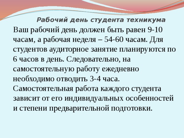 Рабочий день студента техникума  Ваш рабочий день должен быть равен 9-10 часам, а рабочая неделя – 54-60 часам. Для студентов аудиторное занятие планируются по 6 часов в день. Следовательно, на самостоятельную работу ежедневно необходимо отводить 3-4 часа. Самостоятельная работа каждого студента зависит от его индивидуальных особенностей и степени предварительной подготовки. 