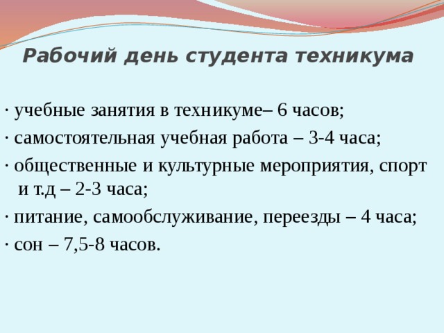 Рабочий день студента техникума · учебные занятия в техникуме– 6 часов; · самостоятельная учебная работа – 3-4 часа; · общественные и культурные мероприятия, спорт и т.д – 2-3 часа; · питание, самообслуживание, переезды – 4 часа; · сон – 7,5-8 часов. 
