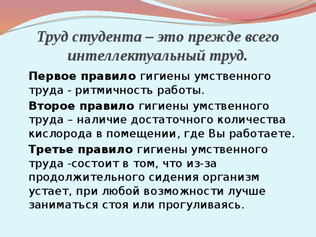 Труд студента – это прежде всего интеллектуальный труд.  Первое правило гигиены умственного труда - ритмичность работы.  Второе правило гигиены умственного труда – наличие достаточного количества кислорода в помещении, где Вы работаете.  Третье правило гигиены умственного труда -состоит в том, что из-за продолжительного сидения организм устает, при любой возможности лучше заниматься стоя или прогуливаясь. 