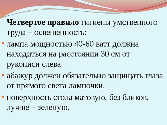  Четвертое правило гигиены умственного труда – освещенность: лампа мощностью 40-60 ватт должна находиться на расстоянии 30 см от рукописи слева абажур должен обязательно защищать глаза от прямого света лампочки. поверхность стола матовую, без бликов, лучше – зеленую. 