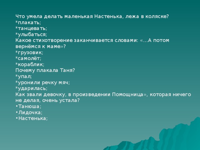 Что умела делать маленькая Настенька, лежа в коляске? *плакать; *танцевать; *улыбаться; Какое стихотворение заканчивается словами: «…А потом вернёмся к маме»? *грузовик; *самолёт; *кораблик; Почему плакала Таня? *упал; *уронили речку мяч; *ударилась; Как звали девочку, в произведении Помощница», которая ничего не делая, очень устала? Танюша; Лидочка; Настенька; 