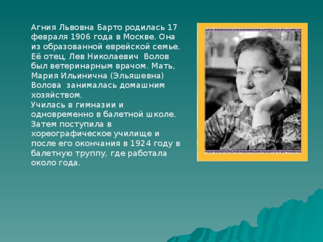 Агния Львовна Барто родилась 17 февраля 1906 года в Москве. Она из образованной еврейской семье. Её отец, Лев Николаевич Волов был ветеринарным врачом. Мать, Мария Ильинична (Эльяшевна) Волова занималась домашним хозяйством. Училась в гимназии и одновременно в балетной школе. Затем поступила в хореографическое училище и после его окончания в 1924 году в балетную труппу, где работала около года. 