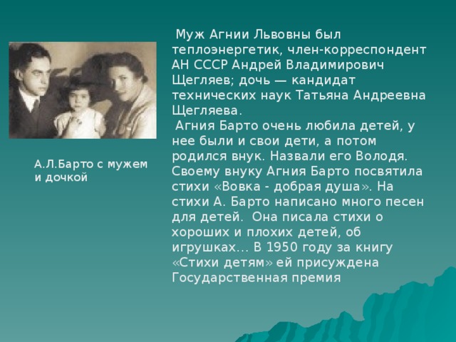  Муж Агнии Львовны был теплоэнергетик, член-корреспондент АН СССР Андрей Владимирович Щегляев; дочь — кандидат технических наук Татьяна Андреевна Щегляева.  Агния Барто очень любила детей, у нее были и свои дети, а потом родился внук. Назвали его Володя. Своему внуку Агния Барто посвятила стихи «Вовка - добрая душа». На стихи А. Барто написано много песен для детей. Она писала стихи о хороших и плохих детей, об игрушках… В 1950 году за книгу «Стихи детям» ей присуждена Государственная премия А.Л.Барто с мужем и дочкой 