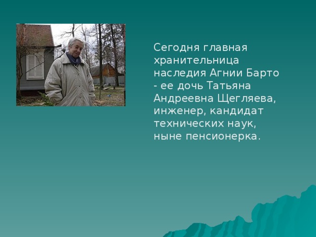 Сегодня главная хранительница наследия Агнии Барто - ее дочь Татьяна Андреевна Щегляева, инженер, кандидат технических наук, ныне пенсионерка. 