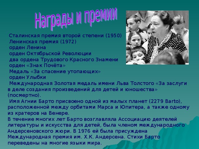  Сталинская премия второй степени (1950)  Ленинская премия (1972)  орден Ленина  орден Октябрьской Революции  два ордена Трудового Красного Знамени  орден «Знак Почёта»  Медаль «За спасение утопающих»  орден Улыбки  Международная Золотая медаль имени Льва Толстого «За заслуги в деле создания произведений для детей и юношества» (посмертно).  Имя Агнии Барто присвоено одной из малых планет (2279 Barto), расположенной между орбитами Марса и Юпитера, а также одному из кратеров на Венере. В течение многих лет Барто возглавляла Ассоциацию деятелей литературы и искусства для детей, была членом международного Андерсеновского жюри. В 1976 ей была присуждена Международная премия им. Х.К. Андерсена. Стихи Барто переведены на многие языки мира. 
