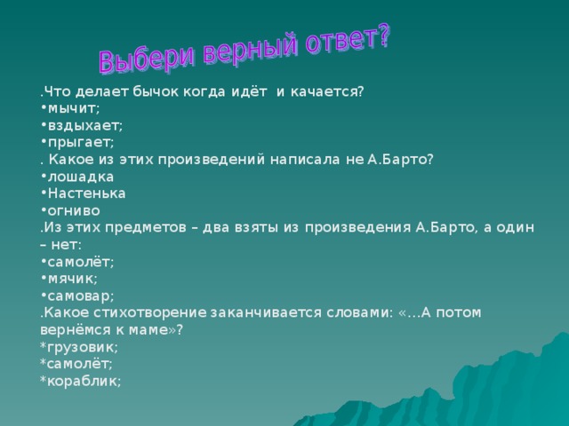 .Что делает бычок когда идёт и качается? мычит; вздыхает; прыгает; . Какое из этих произведений написала не А.Барто? лошадка Настенька огниво .Из этих предметов – два взяты из произведения А.Барто, а один – нет: самолёт; мячик; самовар; .Какое стихотворение заканчивается словами: «…А потом вернёмся к маме»? *грузовик; *самолёт; *кораблик; 