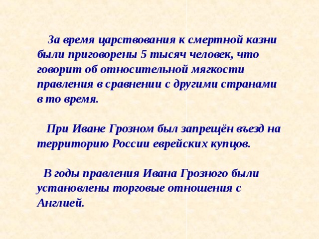  За время царствования к смертной казни были приговорены 5 тысяч человек, что говорит об относительной мягкости правления в сравнении с другими странами в то время.   При Иване Грозном был запрещён въезд на территорию России еврейских купцов.   В годы правления Ивана Грозного были установлены торговые отношения с Англией. 