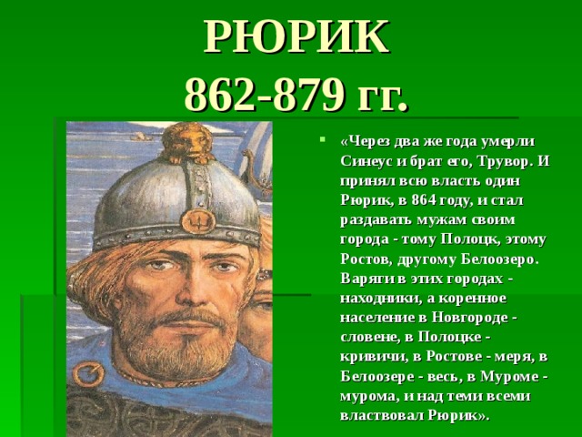 РЮРИК  862-879 гг. «Через два же года умерли Синеус и брат его, Трувор. И принял всю власть один Рюрик, в 864 году, и стал раздавать мужам своим города - тому Полоцк, этому Ростов, другому Белоозеро. Варяги в этих городах - находники, а коренное население в Новгороде - словене, в Полоцке - кривичи, в Ростове - меря, в Белоозере - весь, в Муроме - мурома, и над теми всеми властвовал Рюрик».  
