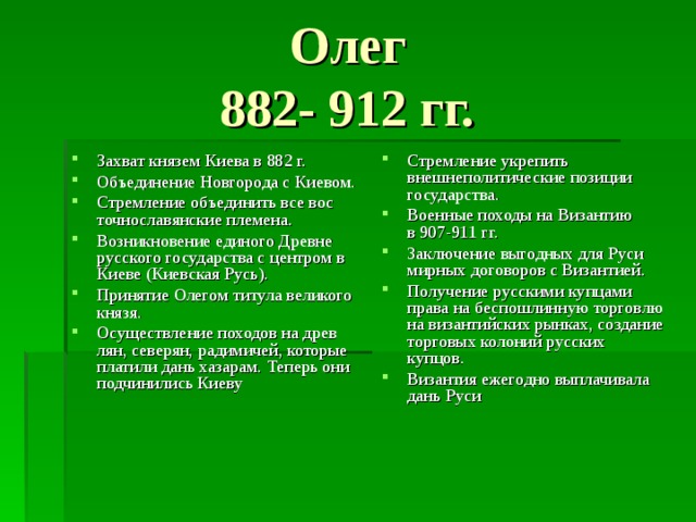 Олег  882- 912 гг.  Захват князем Киева в 882 г. Объединение Новгорода с Киевом. Стремление объединить все вос­  точнославянские племена. Возникновение единого Древне­  русского государства с центром в  Киеве (Киевская Русь). Принятие Олегом титула великого князя. Осуществление походов на древ­  лян, северян, радимичей, которые  платили дань хазарам. Теперь они  подчинились Киеву Стремление укрепить внешнеполитические позиции государства. Военные походы на Византию  в 907-911 гг. Заключение выгодных для Руси  мирных договоров с Византией. Получение русскими купцами  права на беспошлинную торговлю  на византийских рынках, создание торговых колоний русских  купцов. Византия ежегодно выплачивала  дань Руси 