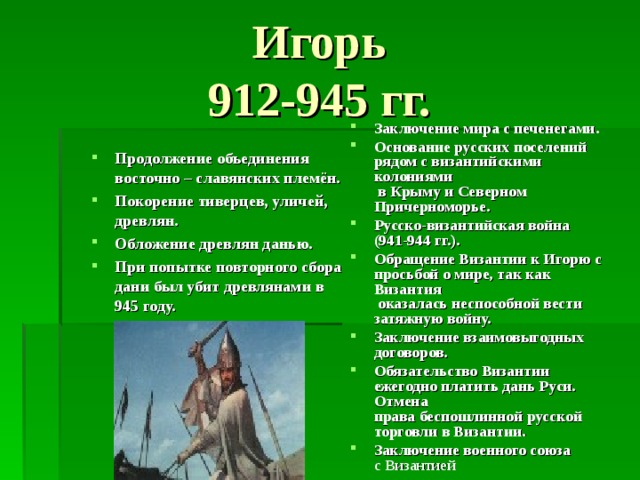Игорь  912-945 гг.  Заключение мира с печенегами. Основание русских поселений  рядом с византийскими колониями  в Крыму и Северном Причерноморье. Русско-византийская война  (941-944 гг.). Обращение Византии к Игорю с  просьбой о мире, так как Византия  оказалась неспособной вести  затяжную войну. Заключение взаимовыгодных  договоров. Обязательство Византии ежегодно платить дань Руси. Отмена  права беспошлинной русской торговли в Византии. Заключение военного союза  с Византией Продолжение объединения восточно – славянских племён. Покорение тиверцев, уличей, древлян. Обложение древлян данью. При попытке повторного сбора дани был убит древлянами в 945 году. 