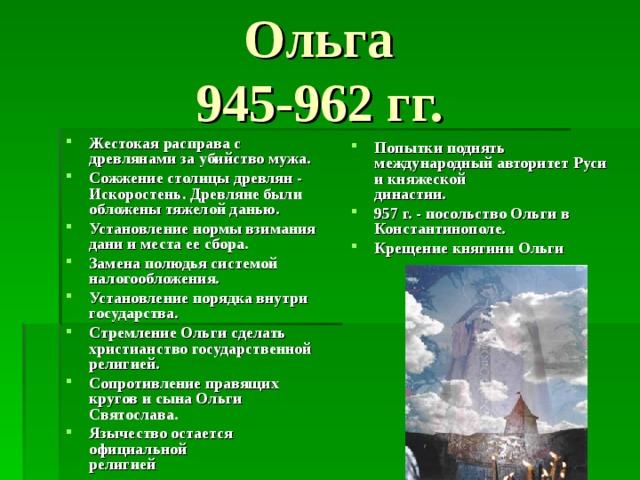 Ольга  945-962 гг.  Жестокая расправа с древлянами за убийство мужа. Сожжение столицы древлян - Искоростень. Древляне были обложены тяжелой данью. Установление нормы взимания дани и места ее сбора. Замена полюдья системой налогообложения. Установление порядка внутри государства. Стремление Ольги сделать христианство государственной религией. Сопротивление правящих кругов и сына Ольги Святослава. Язычество остается официальной  религией Попытки поднять международный авторитет Руси и княжеской  династии. 957 г. - посольство Ольги в Константинополе. Крещение княгини Ольги 