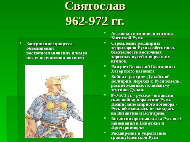Святослав  962-972 гг.   Активная внешняя политика Киевской Руси. Стремление расширить территорию Руси и обеспечить безопасность восточных торговых путей для русских купцов. Разгром Волжской Болгарии и  Хазарского каганата. Война и разгром Дунайской Болгарии, переход к Руси земель, расположенных по нижнему течению Дуная. 970-971 гг. - русско - византий­  ская война; поражение Руси.  Подписание мирного договора -  Русь обязывалась не нападать  на Византию и Болгарию. Византия признавала за Русью её завоевания в Поволжье и Причерноморье Расширение и укрепление границ Киевской Руси Завершение процесса объединения восточнославянских племен после подчинения вятичей 