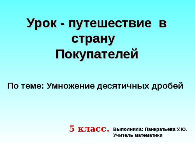 Урок - путешествие в страну  Покупателей По теме: Умножение десятичных дробей 5 класс. Выполнила: Панкратьева У.Ю. Учитель математики 