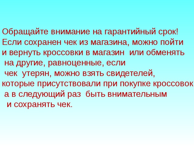 Обращайте внимание на гарантийный срок! Если сохранен чек из магазина, можно пойти и вернуть кроссовки в магазин или обменять  на другие, равноценные, если  чек утерян, можно взять свидетелей, которые присутствовали при покупке кроссовок,  а в следующий раз быть внимательным  и сохранять чек. 