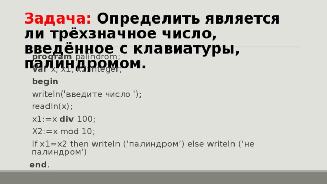 Задача: Определить является ли трёхзначное число, введённое с клавиатуры, палиндромом. program palindrom; Var x, x1, x2:integer; begin writeln(' введите число '); readln(x); x1:= х div 100 ; X2:=x mod 10; If x1=x2 then writeln (‘ палиндром ’) else writeln (‘ не палиндром ’) end . 