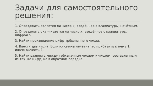 Задачи для самостоятельного решения: 1. Определить является ли число х, введённое с клавиатуры, нечётным. 2. Определить оканчивается ли число х, введённое с клавиатуры, цифрой 5. 3. Найти произведение цифр трёхзначного числа. 4. Ввести два числа. Если их сумма нечётна, то прибавить к нему 1, иначе вычесть 1. 5. Найти разность между трёхзначным числом и числом, составленным из тех же цифр, но в обратном порядке.   
