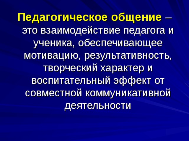 Педагогическое общение – это взаимодействие педагога и ученика, обеспечивающее мотивацию, результативность, творческий характер и воспитательный эффект от совместной коммуникативной деятельности 