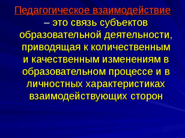 Педагогическое взаимодействие – это связь субъектов образовательной деятельности, приводящая к количественным и качественным изменениям в образовательном процессе и в личностных характеристиках взаимодействующих сторон 