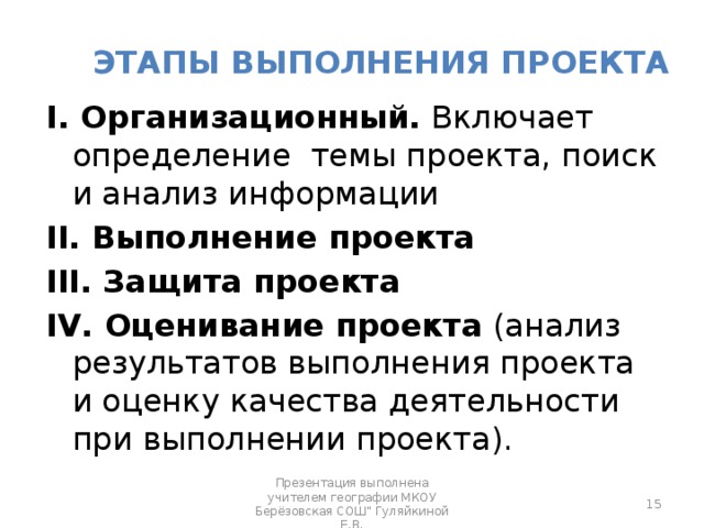 Этапы выполнения проекта I. Организационный. Включает определение темы проекта, поиск и анализ информации II. Выполнение проекта III. Защита проекта IV. Оценивание проекта (анализ результатов выполнения проекта и оценку качества деятельности при выполнении проекта).  Презентация выполнена учителем географии МКОУ Берёзовская СОШ